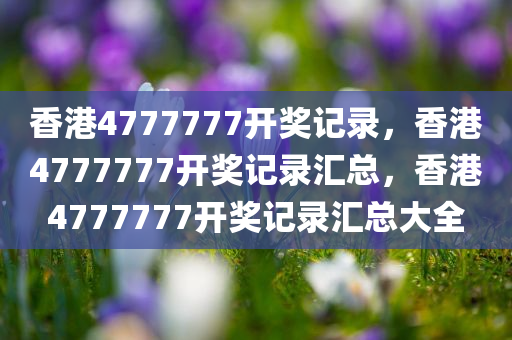 香港4777777开奖记录，香港4777777开奖记录汇总，香港4777777开奖记录汇总大全