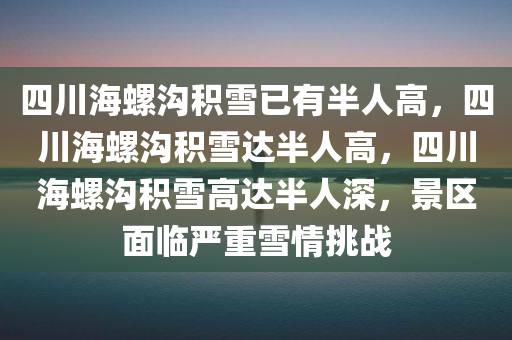 四川海螺沟积雪已有半人高，四川海螺沟积雪达半人高，四川海螺沟积雪高达半人深，景区面临严重雪情挑战