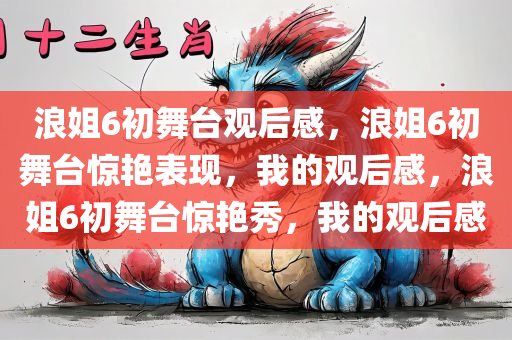 浪姐6初舞台观后感，浪姐6初舞台惊艳表现，我的观后感，浪姐6初舞台惊艳秀，我的观后感