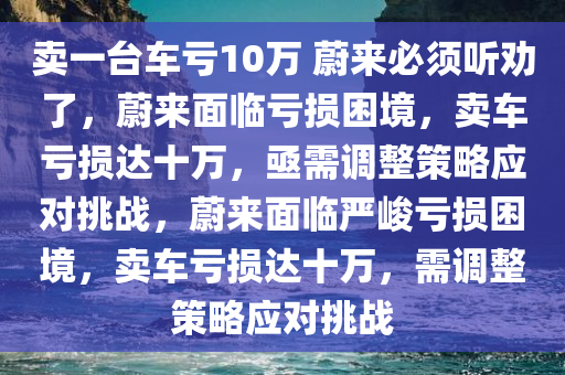 卖一台车亏10万 蔚来必须听劝了，蔚来面临亏损困境，卖车亏损达十万，亟需调整策略应对挑战，蔚来面临严峻亏损困境，卖车亏损达十万，需调整策略应对挑战