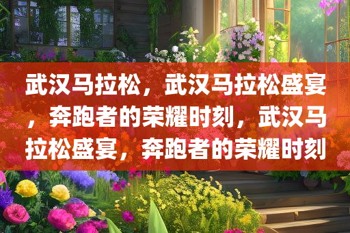 武汉马拉松，武汉马拉松盛宴，奔跑者的荣耀时刻，武汉马拉松盛宴，奔跑者的荣耀时刻