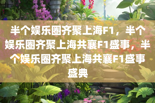 半个娱乐圈齐聚上海F1，半个娱乐圈齐聚上海共襄F1盛事，半个娱乐圈齐聚上海共襄F1盛事盛典