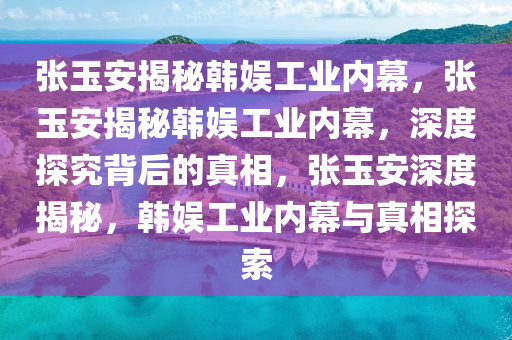 张玉安揭秘韩娱工业内幕，张玉安揭秘韩娱工业内幕，深度探究背后的真相，张玉安深度揭秘，韩娱工业内幕与真相探索