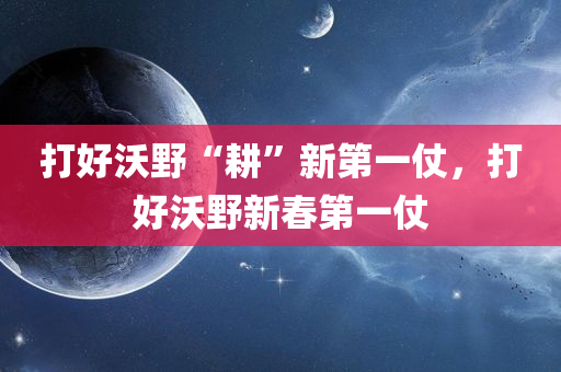 打好沃野“耕”新第一仗，打好沃野新春第一仗