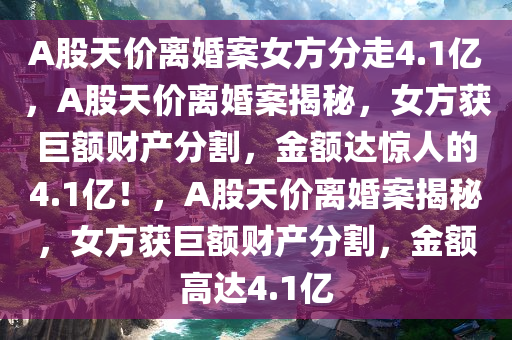 A股天价离婚案女方分走4.1亿，A股天价离婚案揭秘，女方获巨额财产分割，金额达惊人的4.1亿！，A股天价离婚案揭秘，女方获巨额财产分割，金额高达4.1亿