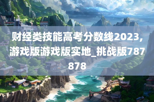 财经类技能高考分数线2023,游戏版游戏版实地_挑战版787878