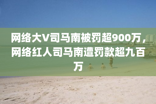 网络大V司马南被罚超900万，网络红人司马南遭罚款超九百万