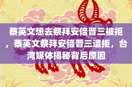 蔡英文想去祭拜安倍晋三被拒，蔡英文祭拜安倍晋三遭拒，台湾媒体揭秘背后原因