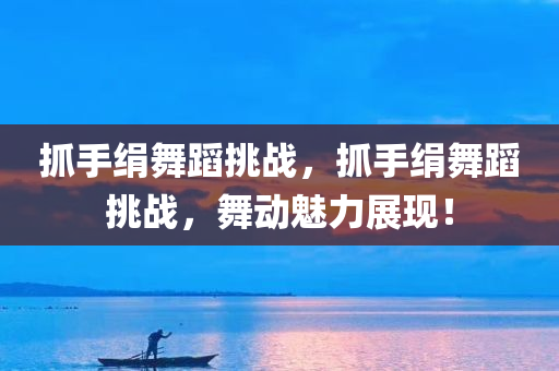 抓手绢舞蹈挑战，抓手绢舞蹈挑战，舞动魅力展现！，抓手绢舞蹈挑战，舞动魅力，展现独特风采！