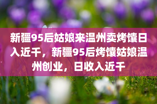 新疆95后姑娘来温州卖烤馕日入近千，新疆95后烤馕姑娘温州创业，日收入近千