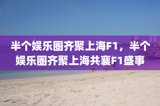 半个娱乐圈齐聚上海F1，半个娱乐圈齐聚上海共襄F1盛事