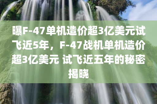 曝F-47单机造价超3亿美元试飞近5年，F-47战机单机造价超3亿美元 试飞近五年的秘密揭晓