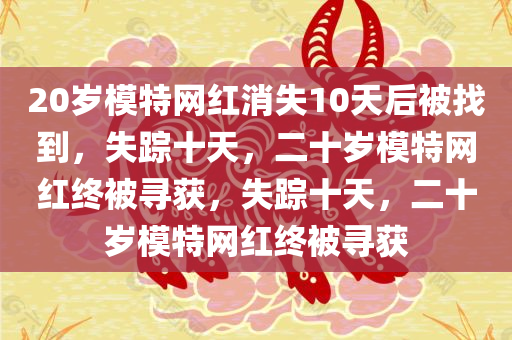 20岁模特网红消失10天后被找到，失踪十天，二十岁模特网红终被寻获，失踪十天，二十岁模特网红终被寻获