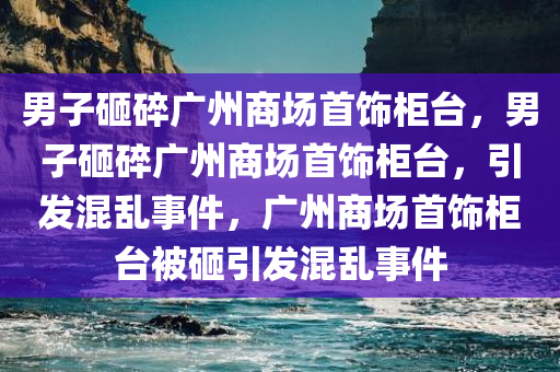 男子砸碎广州商场首饰柜台，男子砸碎广州商场首饰柜台，引发混乱事件，广州商场首饰柜台被砸引发混乱事件