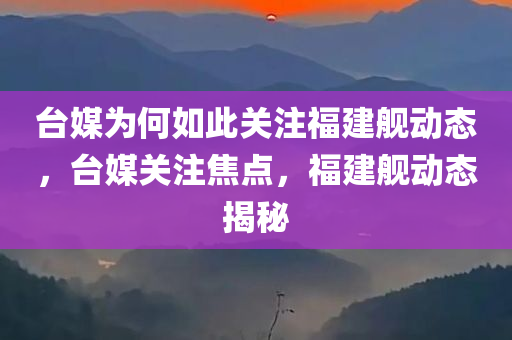台媒为何如此关注福建舰动态，台媒关注焦点，福建舰动态揭秘，台媒关注焦点，福建舰动态揭秘