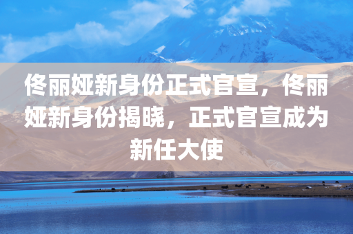 佟丽娅新身份正式官宣，佟丽娅新身份揭晓，正式官宣成为新任大使