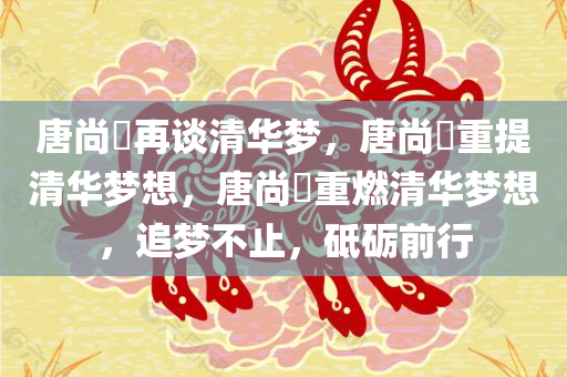 唐尚珺再谈清华梦，唐尚珺重提清华梦想，唐尚珺重燃清华梦想，追梦不止，砥砺前行