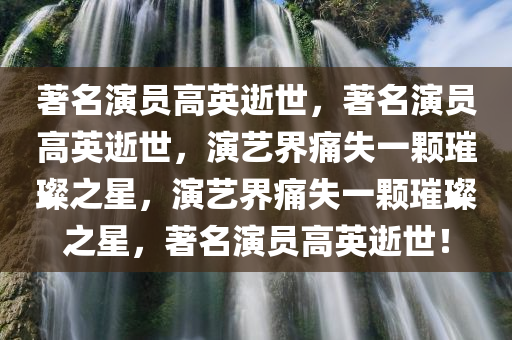 著名演员高英逝世，著名演员高英逝世，演艺界痛失一颗璀璨之星，演艺界痛失一颗璀璨之星，著名演员高英逝世！