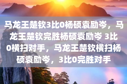 马龙王楚钦3比0杨硕袁励岑，马龙王楚钦完胜杨硕袁励岑 3比0横扫对手，马龙王楚钦横扫杨硕袁励岑，3比0完胜对手