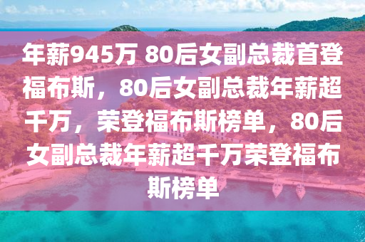 年薪945万 80后女副总裁首登福布斯，80后女副总裁年薪超千万，荣登福布斯榜单，80后女副总裁年薪超千万荣登福布斯榜单