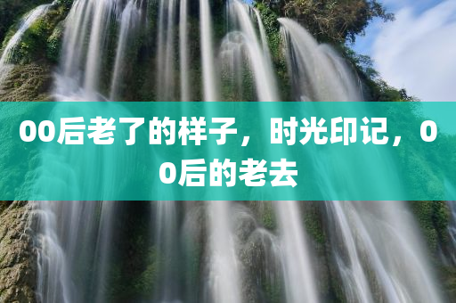 00后老了的样子，时光印记，00后的老去，时光印记，00后的老去