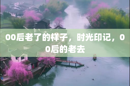 00后老了的样子，时光印记，00后的老去