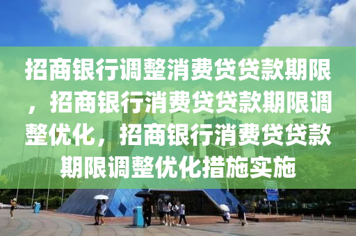 招商银行调整消费贷贷款期限，招商银行消费贷贷款期限调整优化，招商银行消费贷贷款期限调整优化措施实施