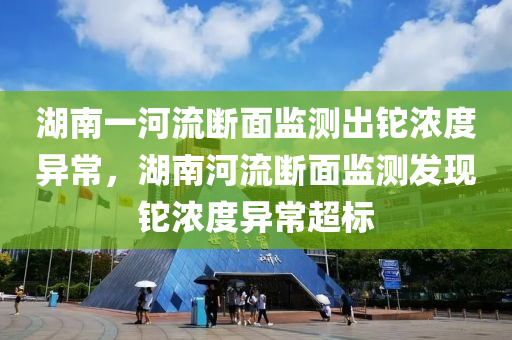 湖南一河流断面监测出铊浓度异常，湖南河流断面监测发现铊浓度异常超标