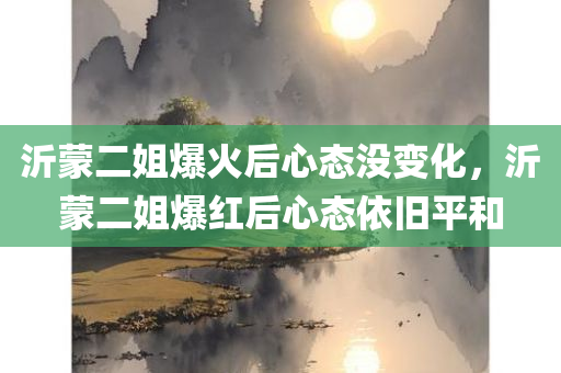沂蒙二姐爆火后心态没变化，沂蒙二姐爆红后心态依旧平和