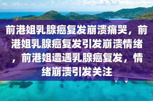 前港姐乳腺癌复发崩溃痛哭，前港姐乳腺癌复发引发崩溃情绪，前港姐遭遇乳腺癌复发，情绪崩溃引发关注