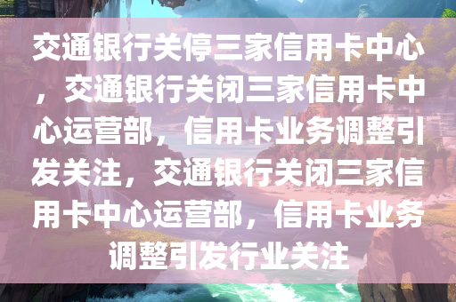 交通银行关停三家信用卡中心，交通银行关闭三家信用卡中心运营部，信用卡业务调整引发关注，交通银行关闭三家信用卡中心运营部，信用卡业务调整引发行业关注