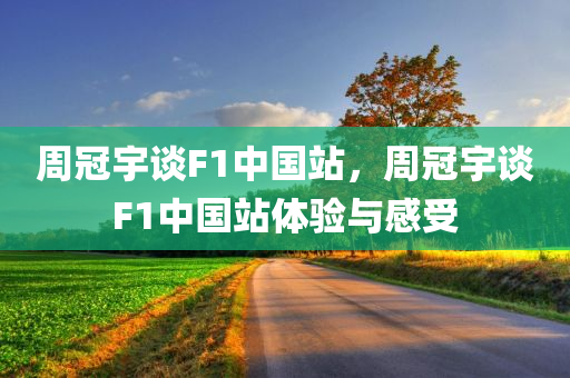 周冠宇谈F1中国站，周冠宇谈F1中国站体验与感受