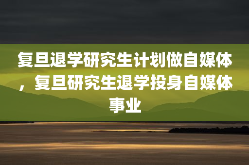 复旦退学研究生计划做自媒体，复旦研究生退学投身自媒体事业