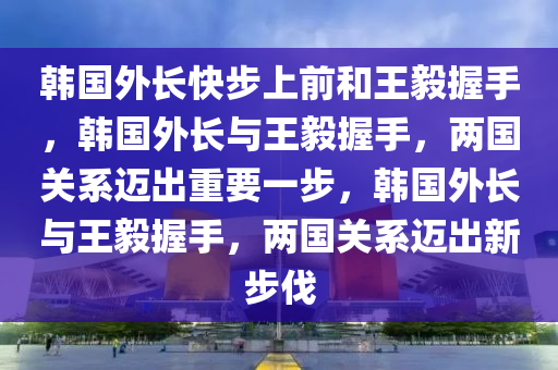 韩国外长快步上前和王毅握手，韩国外长与王毅握手，两国关系迈出重要一步，韩国外长与王毅握手，两国关系迈出新步伐