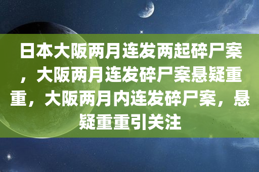 日本大阪两月连发两起碎尸案，大阪两月连发碎尸案悬疑重重，大阪两月内连发碎尸案，悬疑重重引关注