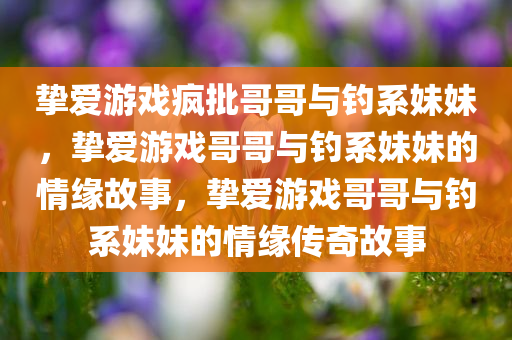 挚爱游戏疯批哥哥与钓系妹妹，挚爱游戏哥哥与钓系妹妹的情缘故事，挚爱游戏哥哥与钓系妹妹的情缘传奇故事