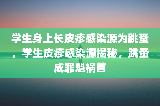 学生身上长皮疹感染源为跳蚤，学生皮疹感染源揭秘，跳蚤成罪魁祸首，揭秘学生皮疹感染源，跳蚤成罪魁祸首