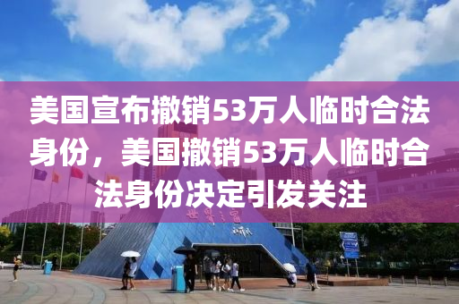 美国宣布撤销53万人临时合法身份，美国撤销53万人临时合法身份决定引发关注，美国撤销53万人临时合法身份决定引关注