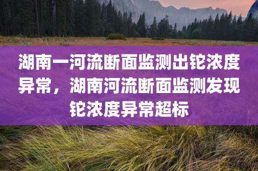 湖南一河流断面监测出铊浓度异常，湖南河流断面监测发现铊浓度异常超标
