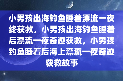 小男孩出海钓鱼睡着漂流一夜终获救，小男孩出海钓鱼睡着后漂流一夜奇迹获救，小男孩钓鱼睡着后海上漂流一夜奇迹获救故事