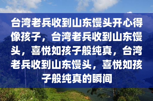 台湾老兵收到山东馒头开心得像孩子，台湾老兵收到山东馒头，喜悦如孩子般纯真，台湾老兵收到山东馒头，喜悦如孩子般纯真的瞬间