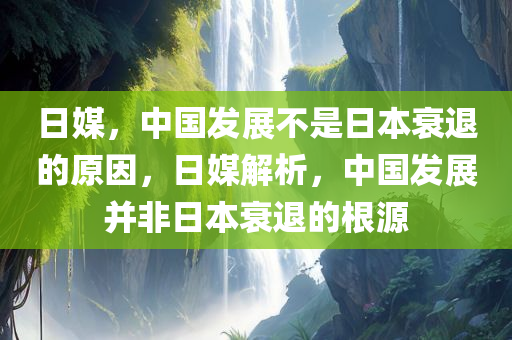日媒，中国发展不是日本衰退的原因，日媒解析，中国发展并非日本衰退的根源