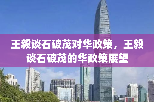 王毅谈石破茂对华政策，王毅谈石破茂的华政策展望，王毅谈石破茂的华政策展望及影响分析