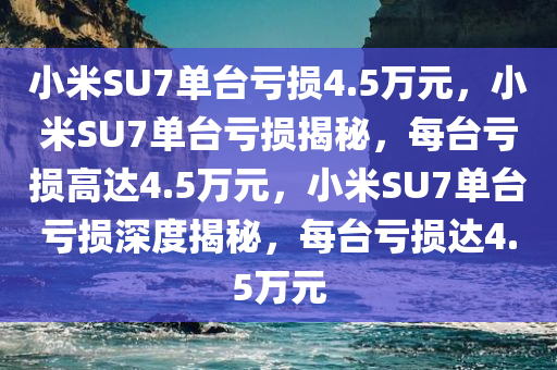 小米SU7单台亏损4.5万元，小米SU7单台亏损揭秘，每台亏损高达4.5万元，小米SU7单台亏损深度揭秘，每台亏损达4.5万元