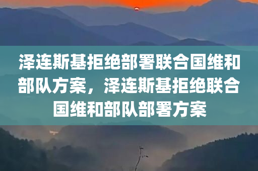 泽连斯基拒绝部署联合国维和部队方案，泽连斯基拒绝联合国维和部队部署方案