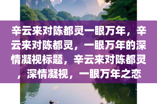 辛云来对陈都灵一眼万年，辛云来对陈都灵，一眼万年的深情凝视标题，辛云来对陈都灵，深情凝视，一眼万年之恋