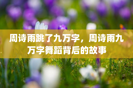 周诗雨跳了九万字，周诗雨九万字舞蹈背后的故事，周诗雨九万字舞蹈背后的故事揭秘
