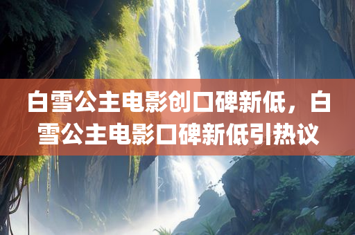 白雪公主电影创口碑新低，白雪公主电影口碑新低引热议