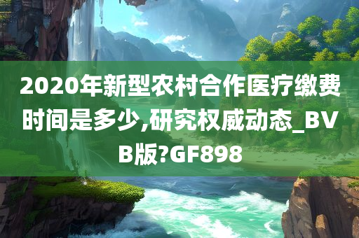 2020年新型农村合作医疗缴费时间是多少,研究权今晚必出三肖2025_2025新澳门精准免费提供·精确判断威动态_BVB版?GF898