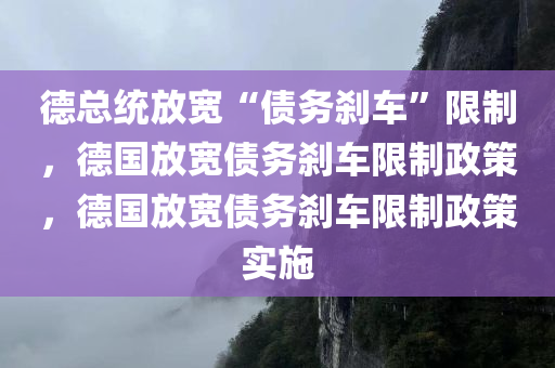 德总统放宽“债务刹车”限制，德国放宽债务刹车限制政策，德国放宽债务刹车限制政策实施